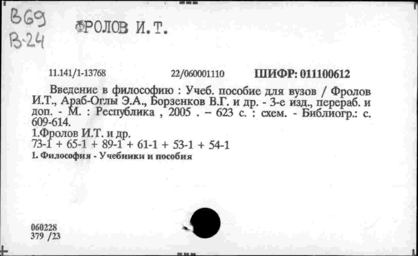 ﻿ФРОЛ® и.т.
11.141/1-13768	22/060001110 ШИФР: 011100612
Введение в философию : Учеб, пособие для вузов / Фролов И.Т., Араб-Оглы Э.А., Борзенков В.Г. и др. - 3-е изд., перераб. и доп. - М. : Республика , 2005 . - 623 с. : схем. - Библиогр.: с. 609-614.	р
1.Фролов И.Т. и др.
73-1 + 65-1 + 89-1 + 61-1 + 53-1 + 54-1
1. Философия - Учебники и пособия
060228
379 /23